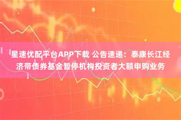 星速优配平台APP下载 公告速递：泰康长江经济带债券基金暂停机构投资者大额申购业务