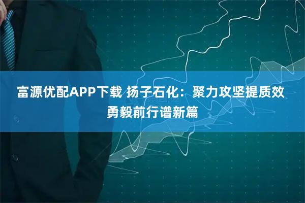 富源优配APP下载 扬子石化：聚力攻坚提质效 勇毅前行谱新篇