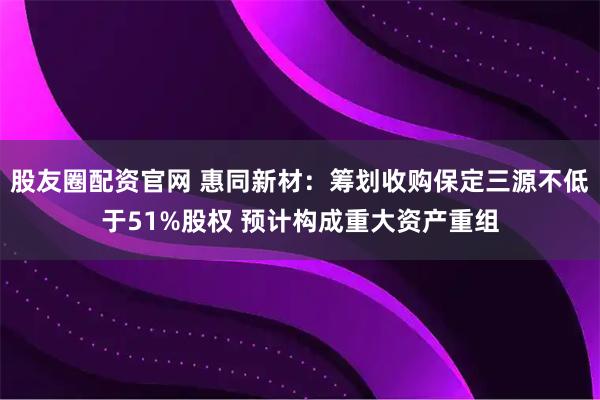 股友圈配资官网 惠同新材：筹划收购保定三源不低于51%股权 预计构成重大资产重组