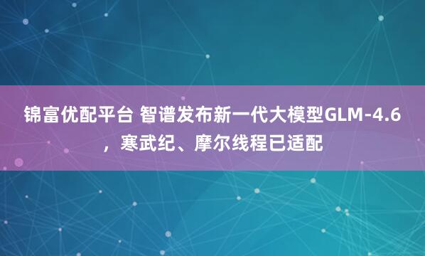 锦富优配平台 智谱发布新一代大模型GLM-4.6，寒武纪、摩尔线程已适配
