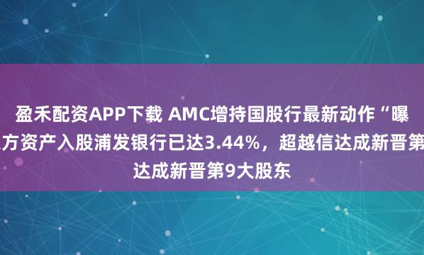 盈禾配资APP下载 AMC增持国股行最新动作“曝光”：东方资产入股浦发银行已达3.44%，超越信达成新晋第9大股东