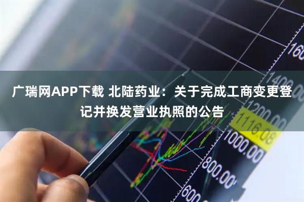 广瑞网APP下载 北陆药业：关于完成工商变更登记并换发营业执照的公告