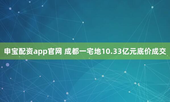 申宝配资app官网 成都一宅地10.33亿元底价成交