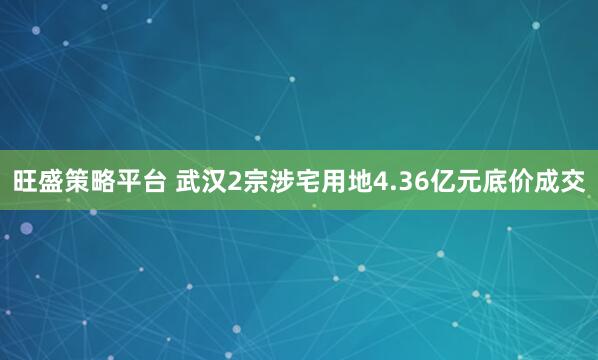 旺盛策略平台 武汉2宗涉宅用地4.36亿元底价成交