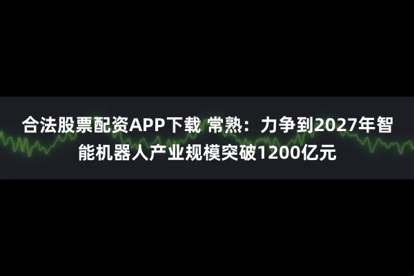 合法股票配资APP下载 常熟：力争到2027年智能机器人产业规模突破1200亿元