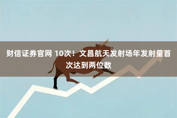 财信证券官网 10次！文昌航天发射场年发射量首次达到两位数