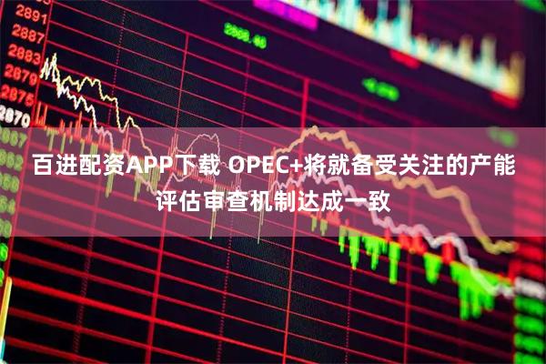 百进配资APP下载 OPEC+将就备受关注的产能评估审查机制达成一致