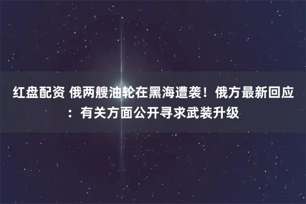 红盘配资 俄两艘油轮在黑海遭袭！俄方最新回应：有关方面公开寻求武装升级