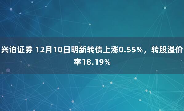 兴泊证券 12月10日明新转债上涨0.55%，转股溢价率18.19%