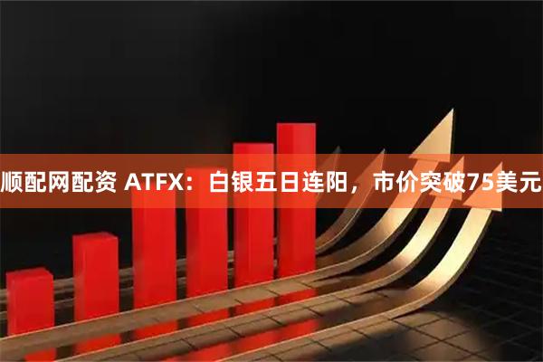 顺配网配资 ATFX：白银五日连阳，市价突破75美元