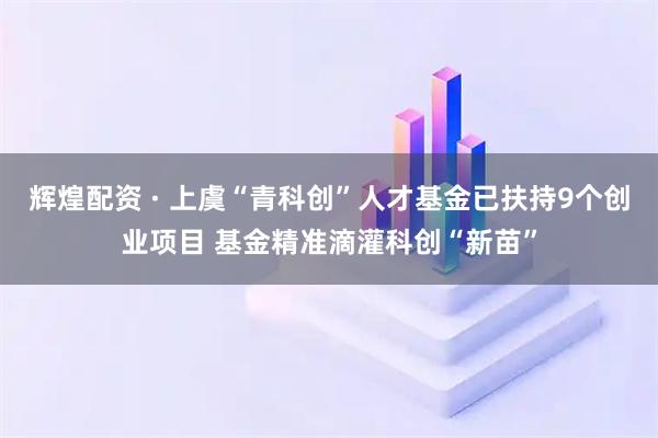 辉煌配资 · 上虞“青科创”人才基金已扶持9个创业项目 基金精准滴灌科创“新苗”