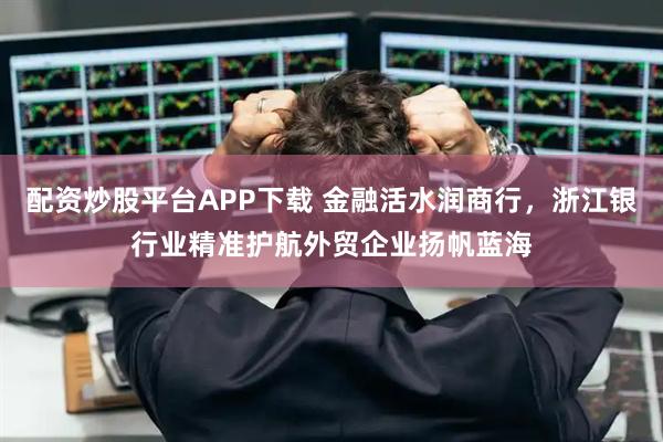 配资炒股平台APP下载 金融活水润商行，浙江银行业精准护航外贸企业扬帆蓝海