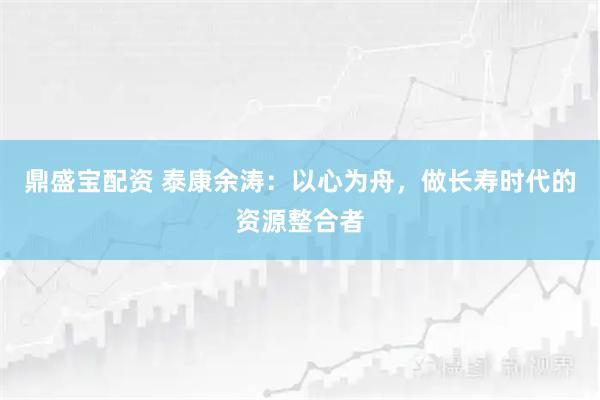 鼎盛宝配资 泰康余涛：以心为舟，做长寿时代的资源整合者