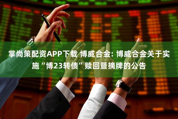 掌尚策配资APP下载 博威合金: 博威合金关于实施“博23转债”赎回暨摘牌的公告