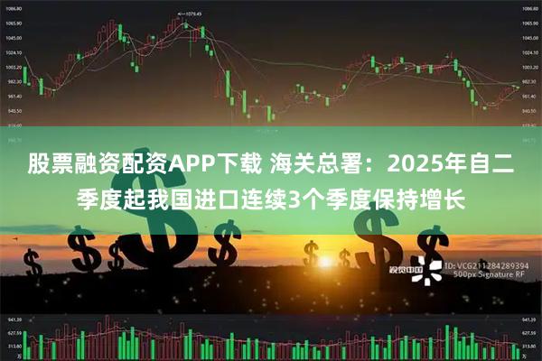 股票融资配资APP下载 海关总署：2025年自二季度起我国进口连续3个季度保持增长