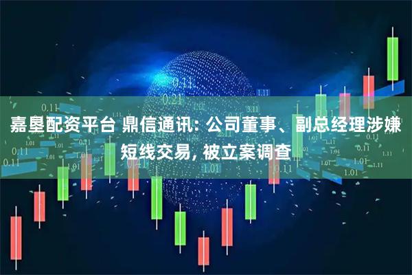 嘉垦配资平台 鼎信通讯: 公司董事、副总经理涉嫌短线交易, 被立案调查