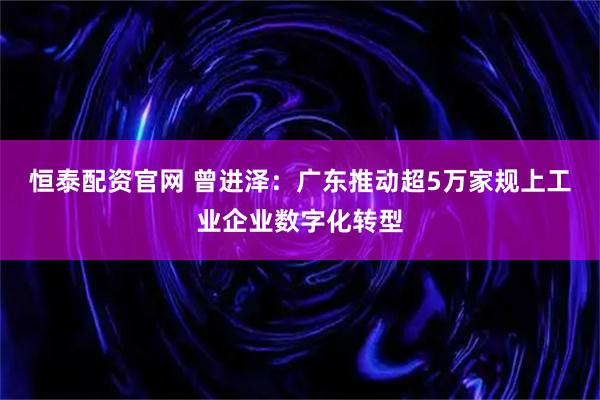 恒泰配资官网 曾进泽：广东推动超5万家规上工业企业数字化转型
