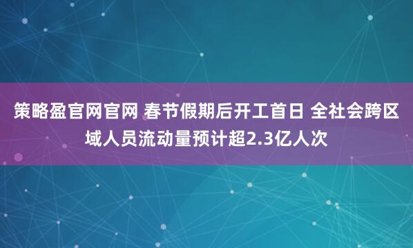 策略盈官网官网 春节假期后开工首日 全社会跨区域人员流动量预计超2.3亿人次
