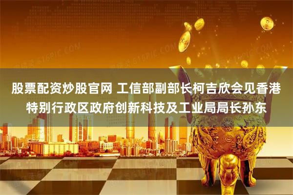股票配资炒股官网 工信部副部长柯吉欣会见香港特别行政区政府创新科技及工业局局长孙东