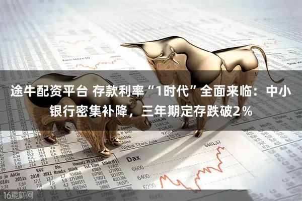 途牛配资平台 存款利率“1时代”全面来临：中小银行密集补降，三年期定存跌破2％