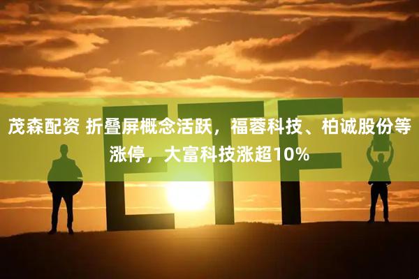 茂森配资 折叠屏概念活跃，福蓉科技、柏诚股份等涨停，大富科技涨超10%