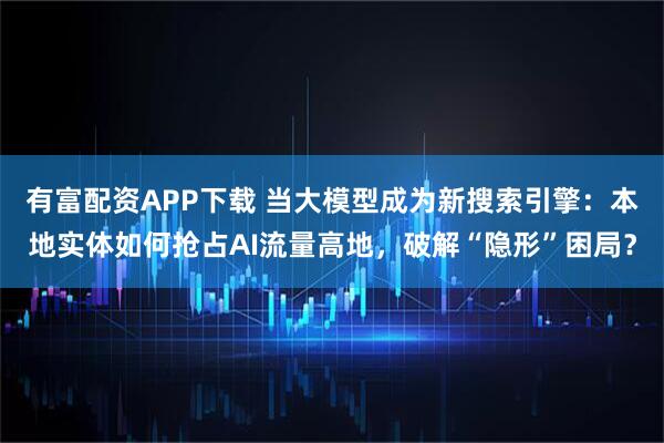有富配资APP下载 当大模型成为新搜索引擎：本地实体如何抢占AI流量高地，破解“隐形”困局？