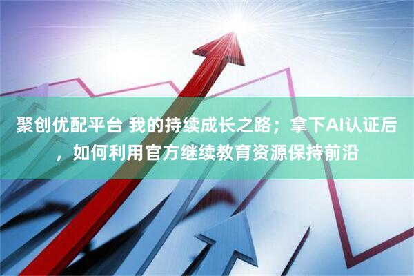 聚创优配平台 我的持续成长之路；拿下AI认证后，如何利用官方继续教育资源保持前沿